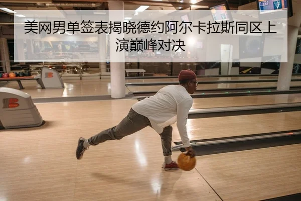 美网男单签表揭晓德约阿尔卡拉斯同区上演巅峰对决